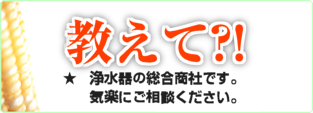 教えて?!質問室。過去の質問から、新規問合せまで、浄水器の総合商社です。気楽にご相談ください。