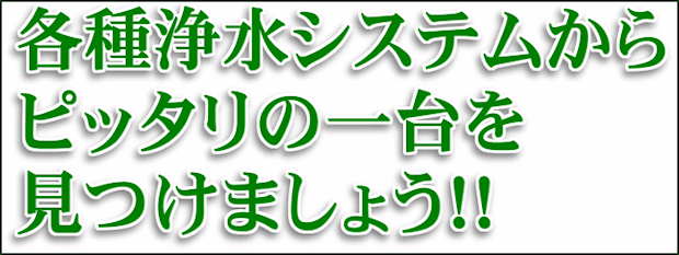 各種浄水システムからピッタリの一台を見つけましょう!!
