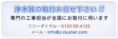 電解還元水・浄水器の取付・フィルター交換お任せ下さい！！専門の工事担当が全国にお取付に伺います。フリーダイヤル:0120-35-4132 メール:info@j-cluster.com